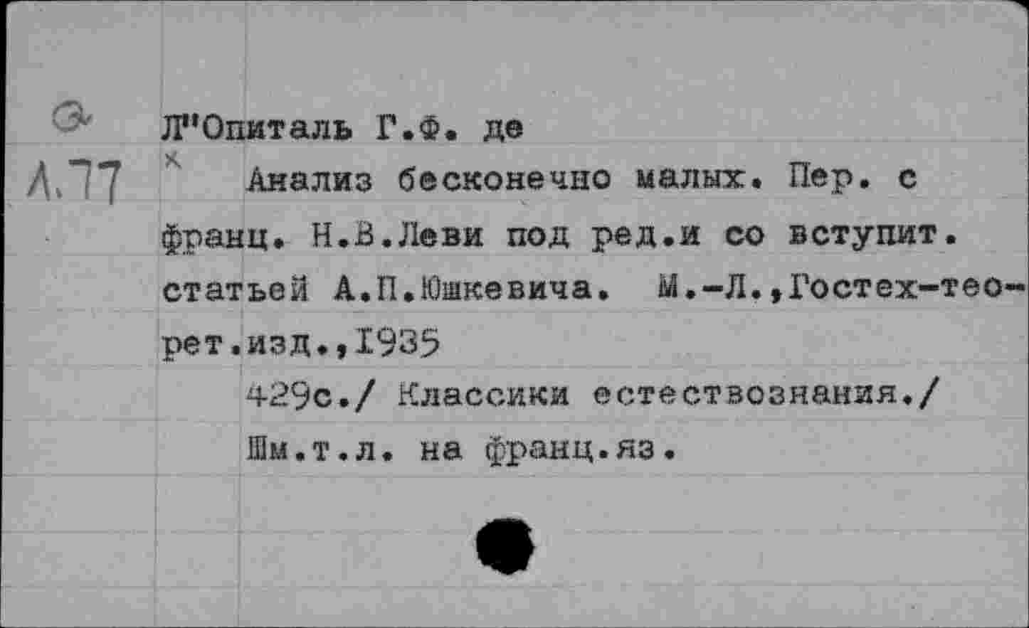 ﻿& Л”Опиталь Г.Ф. де
Л, 77 Анализ бесконечно малых. Пер. с франц. Н.В.Леви под ред.и со вступит, статьей А.П.Юшкевича. М.-Л.,Гостех-тео-рет.изд.,1935
429с./ Классики естествознания./ Шм.т.л. на франц.яз.